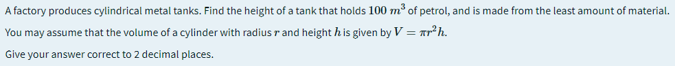 A factory produces cylindrical metal tanks. Find the height of a tank that holds 100 m³ of petrol, and is made from the least amount of material.
You may assume that the volume of a cylinder with radius r and height h is given by V = Tr² h.
Give your answer correct to 2 decimal places.
