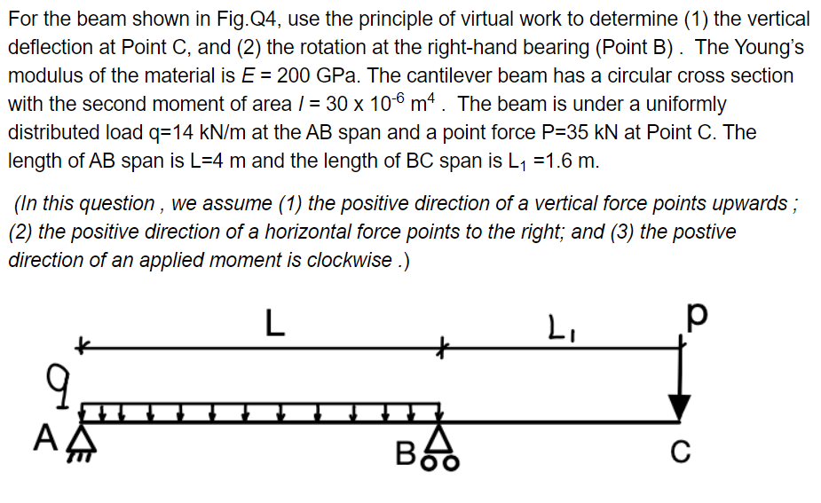 For the beam shown in Fig.Q4, use the principle of virtual work to determine (1) the vertical
deflection at Point C, and (2) the rotation at the right-hand bearing (Point B). The Young's
modulus of the material is E = 200 GPa. The cantilever beam has a circular cross section
with the second moment of area / = 30 x 10-6 m4. The beam is under a uniformly
distributed load q=14 kN/m at the AB span and a point force P=35 kN at Point C. The
length of AB span is L=4 m and the length of BC span is L₁ =1.6 m.
(In this question, we assume (1) the positive direction of a vertical force points upwards;
(2) the positive direction of a horizontal force points to the right; and (3) the postive
direction of an applied moment is clockwise .)
L
АД
Boo
L₁
р
C