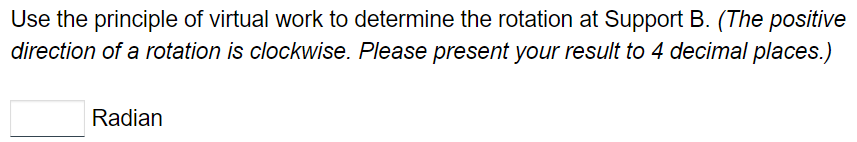 Use the principle of virtual work to determine the rotation at Support B. (The positive
direction of a rotation is clockwise. Please present your result to 4 decimal places.)
Radian