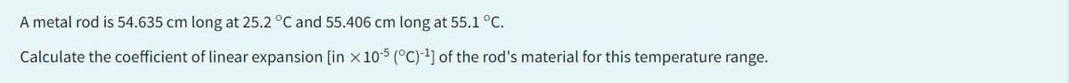 A metal rod is 54.635 cm long at 25.2 °C and 55.406 cm long at 55.1 °C.
Calculate the coefficient of linear expansion [in x 10-5 (°C)-¹] of the rod's material for this temperature range.