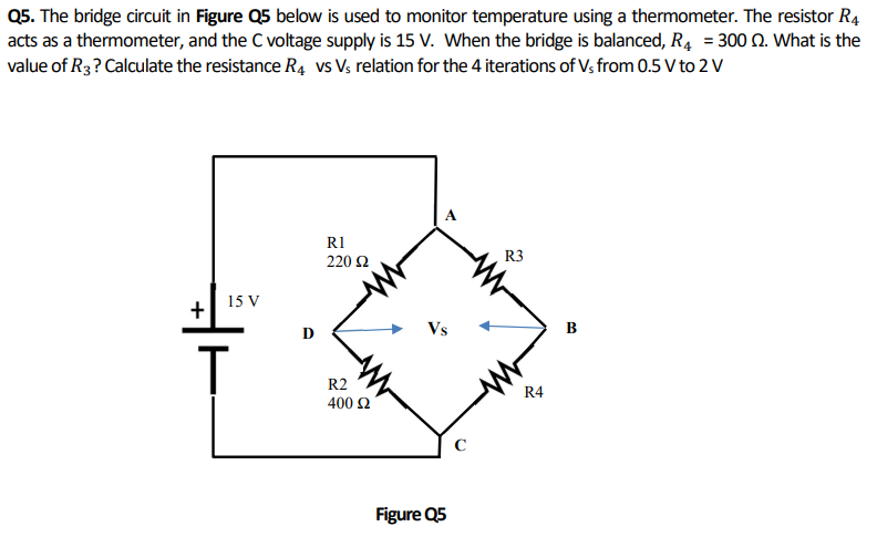 Q5. The bridge circuit in Figure Q5 below is used to monitor temperature using a thermometer. The resistor R4
acts as a thermometer, and the C voltage supply is 15 V. When the bridge is balanced, R₁ = 300 2. What is the
value of R3? Calculate the resistance R4 vs Vs relation for the 4 iterations of Vs from 0.5 V to 2 V
15 V
+
T
D
R1
220 Ω
R2
400 £2
Figure Q5
C
R3
R4
B