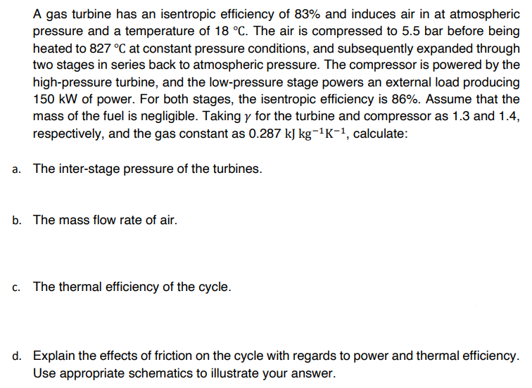 A gas turbine has an isentropic efficiency of 83% and induces air in at atmospheric
pressure and a temperature of 18 °C. The air is compressed to 5.5 bar before being
heated to 827 °C at constant pressure conditions, and subsequently expanded through
two stages in series back to atmospheric pressure. The compressor is powered by the
high-pressure turbine, and the low-pressure stage powers an external load producing
150 kW of power. For both stages, the isentropic efficiency is 86%. Assume that the
mass of the fuel is negligible. Taking y for the turbine and compressor as 1.3 and 1.4,
respectively, and the gas constant as 0.287 kJ kg-¹K-¹, calculate:
a. The inter-stage pressure of the turbines.
b. The mass flow rate of air.
c. The thermal efficiency of the cycle.
d. Explain the effects of friction on the cycle with regards to power and thermal efficiency.
Use appropriate schematics to illustrate your answer.