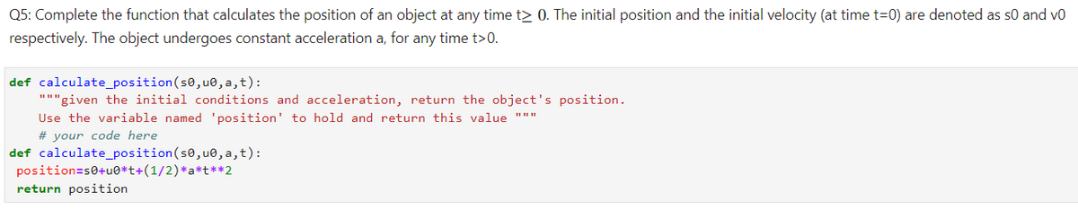 Q5: Complete the function that calculates the position of an object at any time t> 0. The initial position and the initial velocity (at time t=0) are denoted as s0 and vo
respectively. The object undergoes constant acceleration a, for any time t>0.
def calculate_position(s0, u0, a,t):
"""given the initial conditions and acceleration, return the object's position.
Use the variable named 'position' to hold and return this value """
# your code here
def calculate_position(s0,u0, a,t):
position=s0+u0*t+(1/2)*a*t**2
return position
