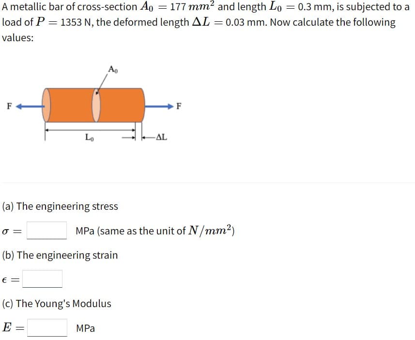 A metallic bar of cross-section Ao = 177 mm2 and length Lo = 0.3 mm, is subjected to a
load of P = 1353 N, the deformed length AL=0.03 mm. Now calculate the following
values:
Ao
Lo
-AL
(a) The engineering stress
MPa (same as the unit of N/mm2)
(b) The engineering strain
E =
(c) The Young's Modulus
E =
MPa
