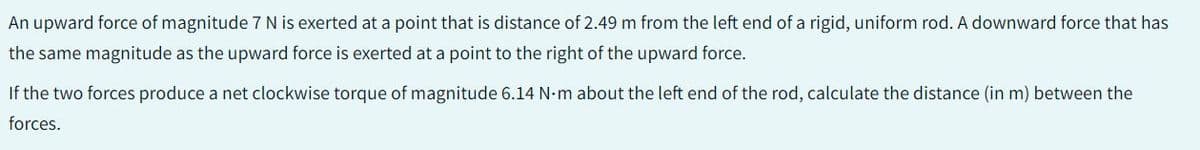 An upward force of magnitude 7 N is exerted at a point that is distance of 2.49 m from the left end of a rigid, uniform rod. A downward force that has
the same magnitude as the upward force is exerted at a point to the right of the upward force.
If the two forces produce a net clockwise torque of magnitude 6.14 N-m about the left end of the rod, calculate the distance (in m) between the
forces.