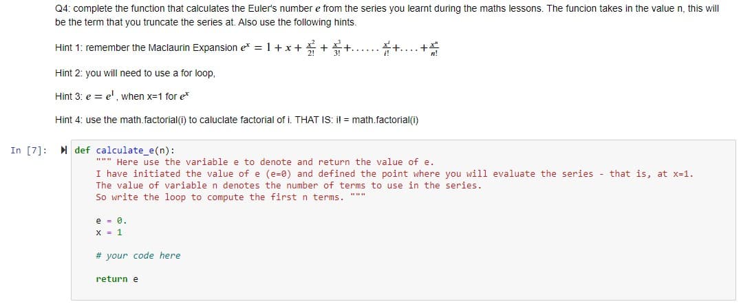 Q4: complete the function that calculates the Euler's number e from the series you learnt during the maths lessons. The funcion takes in the value n, this will
be the term that you truncate the series at. Also use the following hints.
Hint 1: remember the Maclaurin Expansion e = 1+x+ * +
Hint 2: you will need to use a for loop,
Hint 3: e = e', when x=1 for e*
Hint 4: use the math.factorial(i) to caluclate factorial of i. THAT IS: i! = math.factorial(i)
In [7]: def calculate_e(n):
""" Here use the variable e to denote and return the value of e.
I have initiated the value of e (e=0) and defined the point where you will evaluate the series - that is, at x-1.
The value of variable n denotes the number of terms to use in the series.
So write the loop to compute the first n terms. """
e - 0.
X = 1
# your code here
return e
