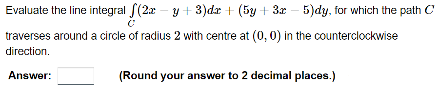 Evaluate the line integral ſ(2x − y + 3)dx + (5y + 3x – 5)dy, for which the path C
C
traverses around a circle of radius 2 with centre at (0, 0) in the counterclockwise
direction.
Answer:
(Round your answer to 2 decimal places.)