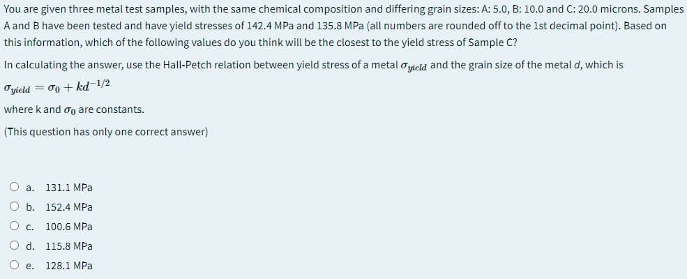 You are given three metal test samples, with the same chemical composition and differing grain sizes: A: 5.0, B: 10.0 and C: 20.0 microns. Samples
A and B have been tested and have yield stresses of 142.4 MPa and 135.8 MPa (all numbers are rounded off to the 1st decimal point). Based on
this information, which of the following values do you think will be the closest to the yield stress of Sample C?
In calculating the answer, use the Hall-Petch relation between yield stress of a metal ovield and the grain size of the metal d, which is
Oyield = 00 + kd-1/2
where k and og are constants.
(This question has only one correct answer)
O a.
131.1 MPa
O b.
152.4 MPa
O C.
100.6 MPa
O d. 115.8 MPa
O e.
128.1 MPa
