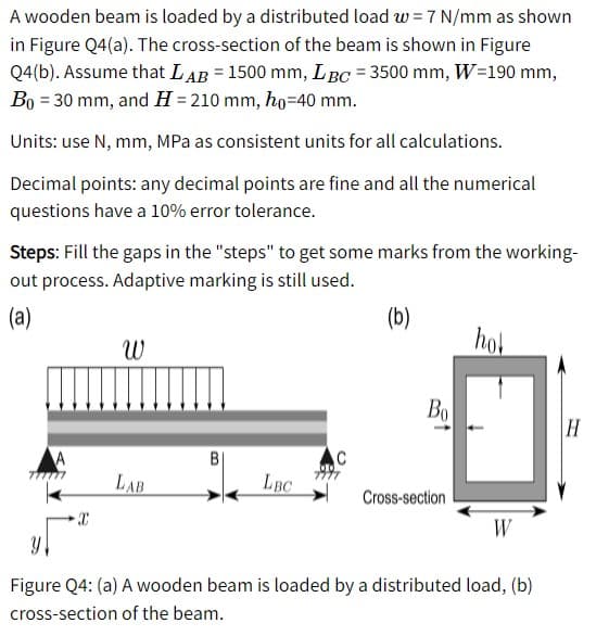 A wooden beam is loaded by a distributed load w = 7 N/mm as shown
in Figure Q4(a). The cross-section of the beam is shown in Figure
Q4(b). Assume that LAB = 1500 mm, LBC = 3500 mm, W=190 mm,
Bo = 30 mm, and H = 210 mm, ho=40 mm.
Units: use N, mm, MPa as consistent units for all calculations.
Decimal points: any decimal points are fine and all the numerical
questions have a 10% error tolerance.
Steps: Fill the gaps in the "steps" to get some marks from the working-
out process. Adaptive marking is still used.
(a)
(b)
hol
Bo
H
C
LAB
LBC
Cross-section
W
Figure Q4: (a) A wooden beam is loaded by a distributed load, (b)
cross-section of the beam.
B.
