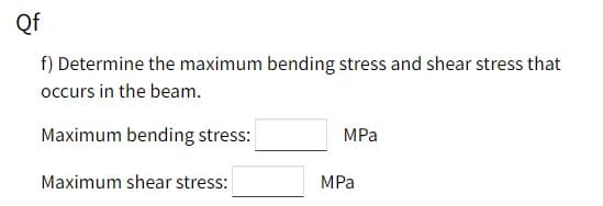 Qf
f) Determine the maximum bending stress and shear stress that
occurs in the beam.
Maximum bending stress:
MPa
Maximum shear stress:
MPa
