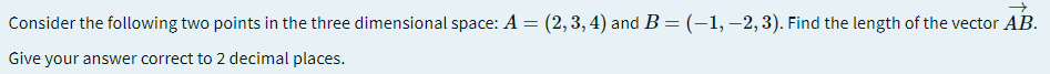 Consider the following two points in the three dimensional space: A = (2,3,4) and B=(-1,–2,3). Find the length of the vector AB.
Give your answer correct to 2 decimal places.
