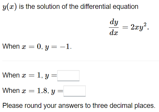 y(x) is the solution of the differential equation
dy
= 2xy².
dx
When x = 0, y = -1.
When x =
1, y =
=
When x =
1.8, y =
Please round your answers to three decimal places.