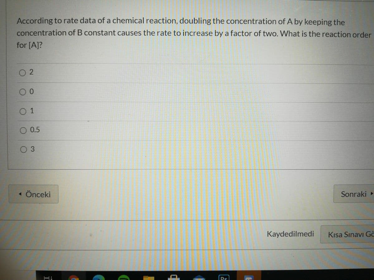 According to rate data of a chemical reaction, doubling the concentration of A by keeping the
concentration of B constant causes the rate to increase by a factor of two. What is the reaction order
for [A]?
O 2
0 1
O 0.5
0 3
« Önceki
Sonraki
Kaydedilmedi
Kısa Sınavı Go
