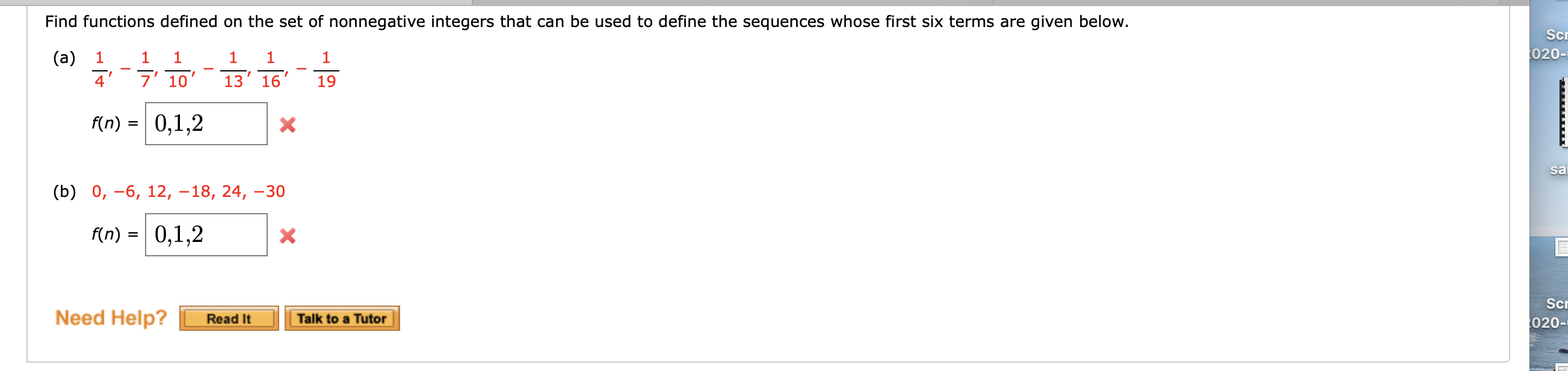 ### Finding Functions Defined on the Set of Nonnegative Integers

Below are sequences for which we need to find corresponding functions defined on nonnegative integers.

#### (a) Sequence Analysis
\[ \frac{1}{4}, \frac{1}{7}, \frac{1}{10}, \frac{1}{13}, \frac{1}{16}, \frac{1}{19} \]

We need to find a function \( f(n) \) whose first three terms are \(0, 1, 2\) and corresponds to the given sequence. Unfortunately, the attempt to determine \( f(n) = 0, 1, 2 \) is incorrect as indicated by the red 'X' mark next to the input box.

#### (b) Sequence Analysis
\[ 0, -6, 12, -18, 24, -30 \]

Similarly, we need to identify the function \( f(n) \) for this sequence with the first three terms being \(0, 1, 2\). Again, the attempt proved incorrect as denoted by the red 'X' mark.

### Assistance Options
If you're struggling with finding the correct functions, you can utilize the help options available:
- **Read It:** Provides reading material to help understand the problem and find the solution.
- **Talk to a Tutor:** Offers the opportunity to discuss the problem with a tutor.

These aid buttons are located at the bottom of the exercise.