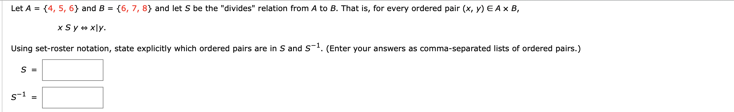 ### Educational Exercise on Set Theory and Relations

**Exercise: Understanding the "Divides" Relation**

Let \( A = \{4, 5, 6\} \) and \( B = \{6, 7, 8\} \), and let \( S \) be the "divides" relation from \( A \) to \( B \). That is, for every ordered pair \( (x, y) \in A \times B \),

\[ x \mathrel{S} y \iff x \mid y. \]

**Task:**
Using set-roster notation, state explicitly which ordered pairs are in \( S \) and \( S^{-1} \).

**Instructions:**
- Enter your answers as comma-separated lists of ordered pairs.

**Set \( S \):**

\[ S = \boxed{} \]

**Inverse Set \( S^{-1} \):**

\[ S^{-1} = \boxed{} \]

**Explanation of the Concept:**

- **Divides Relation (\(x \mid y\)):** This means \( x \) is a divisor of \( y \). For example, \( 4 \mid 8 \) because \( 8 / 4 = 2 \), which is an integer.
  
- **Ordered Pair (\(x, y\)):** A pair where the order matters, denoted as \( (x, y) \).

- **Set-Roster Notation:** A way of representing sets by listing their elements, enclosed in curly brackets. For example, the set of natural numbers less than 5 can be written as \( \{1, 2, 3, 4\} \).

**Formulating the Solutions:**

1. **Identify the Ordered Pairs in Set \( S \):**
   - \( (4, 6) \): \( 4 \) does not divide \( 6 \) (since \( 6/4 \) is not an integer)
   - \( (4, 7) \): \( 4 \) does not divide \( 7 \)
   - \( (4, 8) \): \( 4 \) divides \( 8 \)
   - \( (5, 6) \): \( 5 \) does not divide \( 6 \)
   - \( (5, 7) \): \( 5 \) does not divide \( 