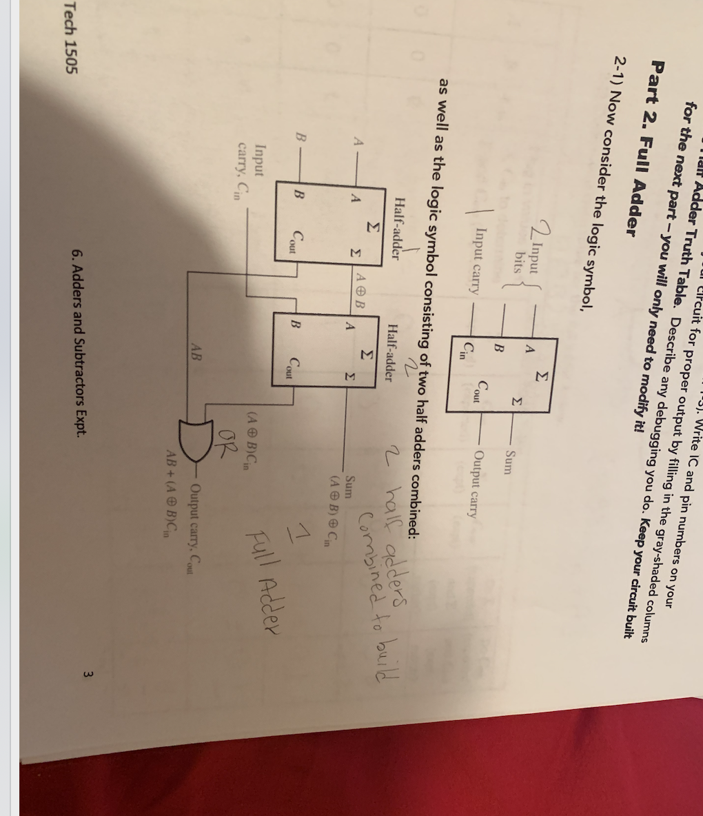 |13). Write IC and pin numbers on your
l lifcuit for proper output by filling in the gray-shaded columns
aH Adder Truth Table. Describe any debugging you do. Keep your circuit built
for the next part – you will only need to modify it!
Part 2. Full Adder
2-1) Now consider the logic symbol,
Σ
2 Input
bits
Σ
Sum
Output carry
Cout
Cin
Input carry
as well as the logic symbol consisting of two half adders combined:
2 half adders
Combined to build
Half-adder
Half-adder
Σ
Σ
ΑΘΒ
Σ
Sum
Σ
(A O B) O Cin
Cout
Cout
Full Adder
(A O B)Cin
Input
carry, Cin
OR
Output carry, Cout
AB
AB+ (A O B)Cn
3
6. Adders and Subtractors Expt.
Tech 1505
