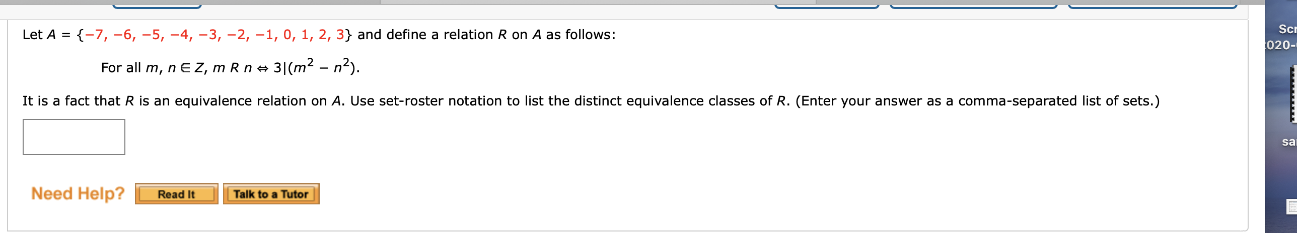 Let A = {-7, –6, –5, –4, –3, -2, –1, 0, 1, 2, 3} and define a relation R on A as follows:
For all m, n E Z, m R n → 3|(m² – n²).
It is a fact that R is an equivalence relation on A. Use set-roster notation to list the distinct equivalence classes of R. (Enter your answer as a comma-separated list of sets.)
