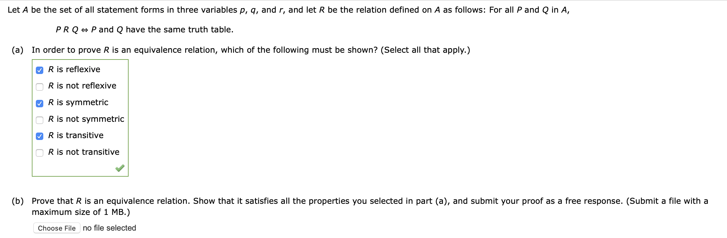 Let A be the set of all statement forms in three variables p, g, and r, and let R be the relation defined on A as follows: For all P and Q in A,
PRQ + Pand Q have the same truth table.
(a)
In order to prove R is an equivalence relation, which of the following must be shown? (Select all that apply.)
R is reflexive
R is not reflexive
R is symmetric
R is not symmetric
O R is transitive
R is not transitive
(b)
Prove that R is an equivalence relation. Show that it satisfies all the properties you selected in part (a), and submit your proof as a fre
