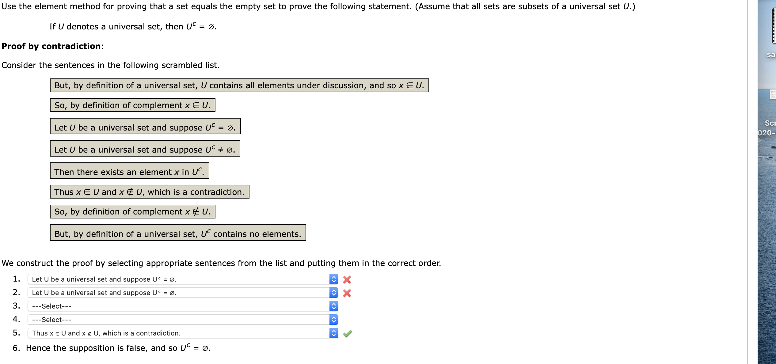 ### Proof by Contradiction: Universal Set and Empty Set

**Statement to Prove:**
If \( U \) denotes a universal set, then \( U^C = \emptyset \).

**Method of Proof:**
The element method for proving that a set equals the empty set through contradiction.

**Scrambled Sentences:**
Consider the sentences in the following scrambled list:
1. But, by definition of a universal set, \( U \) contains all elements under discussion, and so \( x \in U \).
2. So, by definition of complement \( x \notin U \).
3. Let \( U \) be a universal set and suppose \( U^C = \emptyset \).
4. Let \( U \) be a universal set and suppose \( U^C \neq \emptyset \).
5. Then there exists an element \( x \in U^C \).
6. Thus \( x \in U \) and \( x \notin U \), which is a contradiction.
7. So, by definition of complement \( x \notin U \).
8. But, by definition of a universal set, \( U^C \) contains no elements.

**Proof Construction:**
We construct the proof by selecting appropriate sentences from the list and putting them in the correct order.

1. Let \( U \) be a universal set and suppose \( U^C \neq \emptyset \). ❌
2. Let \( U \) be a universal set and suppose \( U^C \neq \emptyset \). ❌
3. *---Select---*
4. *---Select---*
5. Thus \( x \in U \) and \( x \notin U \), which is a contradiction. ✅
6. Hence the supposition is false, and so \( U^C = \emptyset \).

**Explanation of Steps:**
1. **Correct Step:** Let \( U \) be a universal set and suppose \( U^C \neq \emptyset \).
2. **Correct Step:** Then there exists an element \( x \in U^C \).
3. **Correct Step:** By definition of complement \( x \notin U \).
4. **Correct Step:** But, by definition of a universal set, \( U \) contains all elements under discussion, and so \( x \in U \).
5. **Correct Step:** Thus