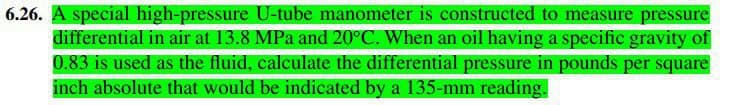 6.26. A special high-pressure U-tube manometer is constructed to measure pressure
differential in air at 13.8 MPa and 20°C. When an oil having a specific gravity of
0.83 is used as the fluid, calculate the differential pressure in pounds per square
inch absolute that would be indicated by a 135-mm reading.