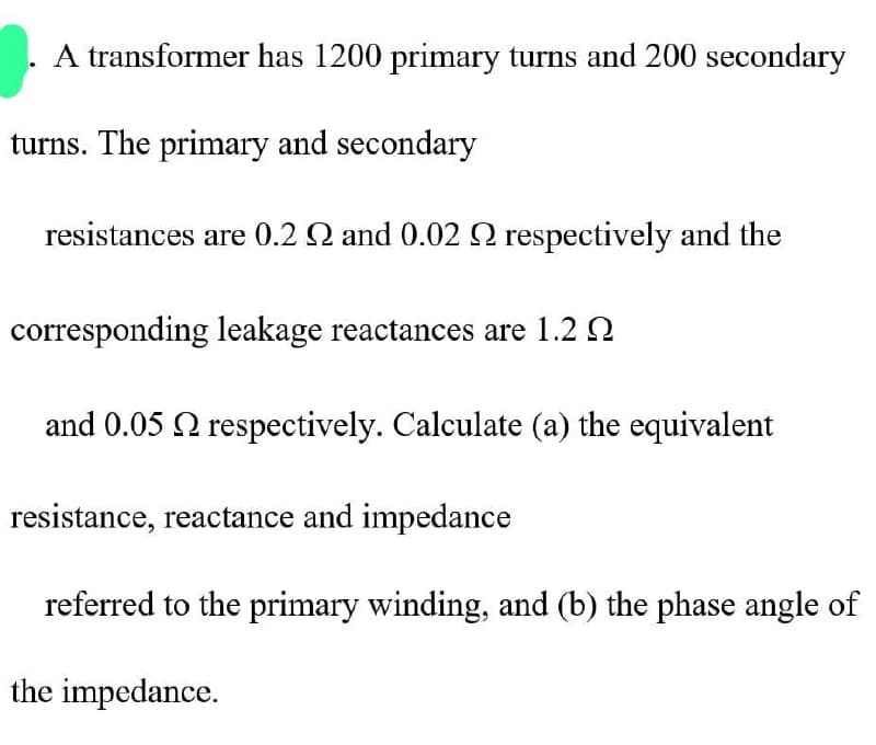 A transformer has 1200 primary turns and 200 secondary
turns. The primary and secondary
resistances are 0.2 2 and 0.02 2 respectively and the
corresponding leakage reactances are 1.2
and 0.05 respectively. Calculate (a) the equivalent
resistance, reactance and impedance
referred to the primary winding, and (b) the phase angle of
the impedance.