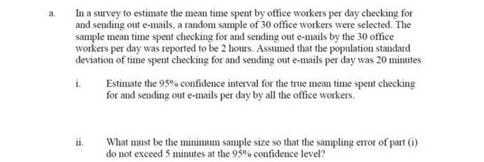 In a survey to estimate the mean time spent by office workers per day checking for
and sending out e-mails, a random sample of 30 office workers were selected. The
sample mean time spent checking for and sending out e-mails by the 30 office
workers per day was reported to be 2 hours. Assumed that the population standard
deviation of time spent checking for and sending out e-mails per day was 20 minutes
a.
i.
Estimate the 95% confidence interval for the true mean time spent checking
for and sending out e-mails per day by all the office workers.
ii.
What must be the minimum sample size so that the sampling error of part (i)
do not exceed 5 mimutes at the 95% confidence level?
!!
