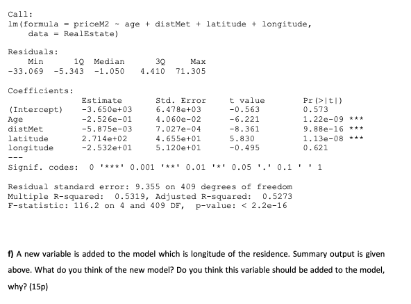 Call:
Im (formula = priceM2
- age + distMet + latitude + longitude,
data = RealEstate)
Residuals:
Min
10
Median
30
Маx
-33.069
-5.343
-1.050
4.410
71.305
Coefficients:
t value
-0.563
Estimate
Std. Error
Pr (>|t|)
(Intercept)
-3.650e+03
6.478e+03
0.573
Age
-2.526e-01
4.060e-02
-6.221
1.22e-09 ***
distMet
-5.875e-03
7.027e-04
-8.361
9.88e-16 ***
4.655e+01
5.120e+01
latitude
2.714e+02
5.830
1.13e-08 ***
longitude
-2.532e+01
-0.495
0.621
---
Signif. codes:
O '***' 0.001 '**' 0.01 '*' 0.05 '.' 0.1 ' ' 1
Residual standard error: 9.355 on 409 degrees of freedom
Multiple R-squared:
F-statistic: 116.2 on 4 and 409 DF, p-value: < 2.2e-16
0.5319, Adjusted R-squared: 0.5273
f) A new variable is added to the model which is longitude of the residence. Summary output is given
above. What do you think of the new model? Do you think this variable should be added to the model,
why? (15p)
