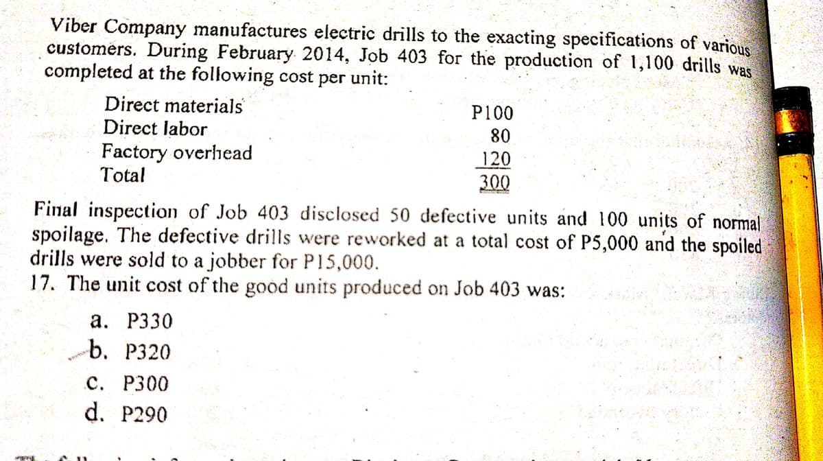 Viber Company manufactures electric drills to the exacting specifications of various
customers. During February 2014, Job 403 for the production of 1,100 drills was
completed at the following cost per unit:
Direct materials
Direct labor
P100
80
Factory overhead
Total
120
300
Final inspection of Job 403 disclosed 50 defective units and 100 units of normal
spoilage. The defective drills were reworked at a total cost of P5,000 and the spoiled
drills were sold to a jobber for P15,000.
17. The unit cost of the good units produced on Job 403 was:
а. Р330
b. P320
с. Р300
d. P290
