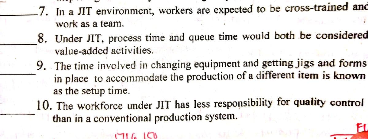 7. In a JIT environment, workers are expected to be cross-trained and
work as a team.
8. Under JIT, process time and queue time would both be considered
value-added activities.
9. The time involved in changing equipment and getting jigs and forms
in place to accommodate the production of a different item is known
as the setup time.
10. The workforce under JIT has less responsibility for quality control
than in a conventional production system.
