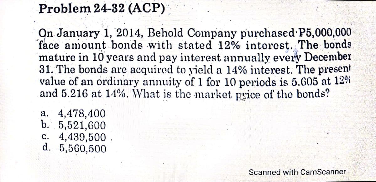 Problem 24-32 (ACP)
On January 1, 2014, Behold Company purchased P5,000,000
face amount bonds with stated 12% interest. The bonds
mature in 10 years and pay interest annually every December
31. The bonds are acquired to yield a 14% interest. The present
value of an ordinary annuity of 1 for 10 periods is 5.605 at 12%
and 5.216 at 14%. What is the market price of the bonds?
a. 4,478,400
b. 5,521,600
c. 4,439,500 .
d. 5,560,500
Scanned with CamScanner
