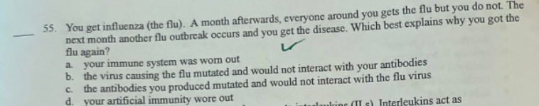 55. You get influenza (the flu). A month afterwards, everyone around you gets the flu but you do not. The
next month another flu outbreak occurs and you get the disease. Which best explains why you got the
flu again?
a your immune system was worn out
b. the virus causing the flu mutated and would not interact with your antibodies
c. the antibodies you produced mutated and would not interact with the flu virus
d. your artificial immunity wore out
loukrine (II s) Interleukins act as