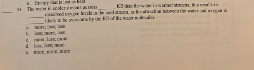 e. Energy that is lost as heat
44. The water in cooler streams possess
KE than the water in warmer streams; this results in
dissolved oxygen levels in the cool stream, as the attraction between the water and oxygen is
likely to be overcome by the KE of the water molecules
a.
more; less; less
b.
less; more; less
c. more; less; more
d. less; less; more
e. more; more; more