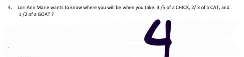 4. Lori Ann Marie wants to know where you will be when you take: 3 /5 of a CHICK, 2/ 3 of a CAT, and
1/2 of a GOAT ?
4
