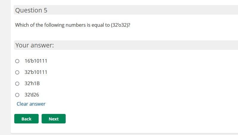 Question 5
Which of the following numbers is equal to (32'032)?
Your answer:
O 16'b10111
O 32'b10111
O 32'h1B
O 32'd26
Clear answer
Back
Next
