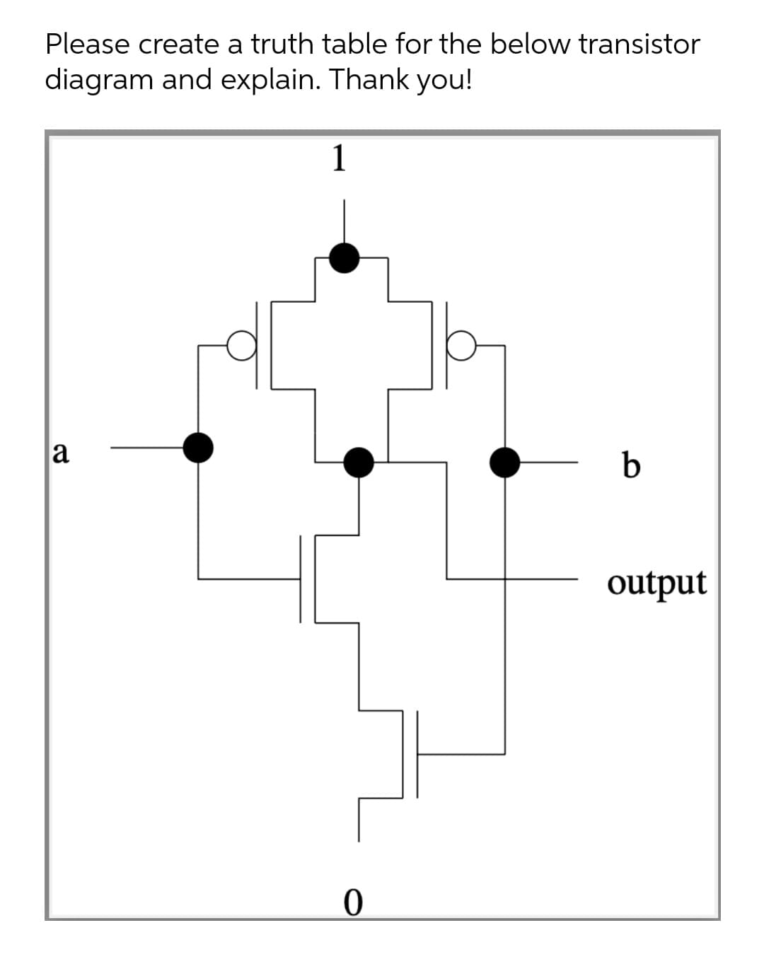 Please create a truth table for the below transistor
diagram and explain. Thank you!
1
a
b
output
