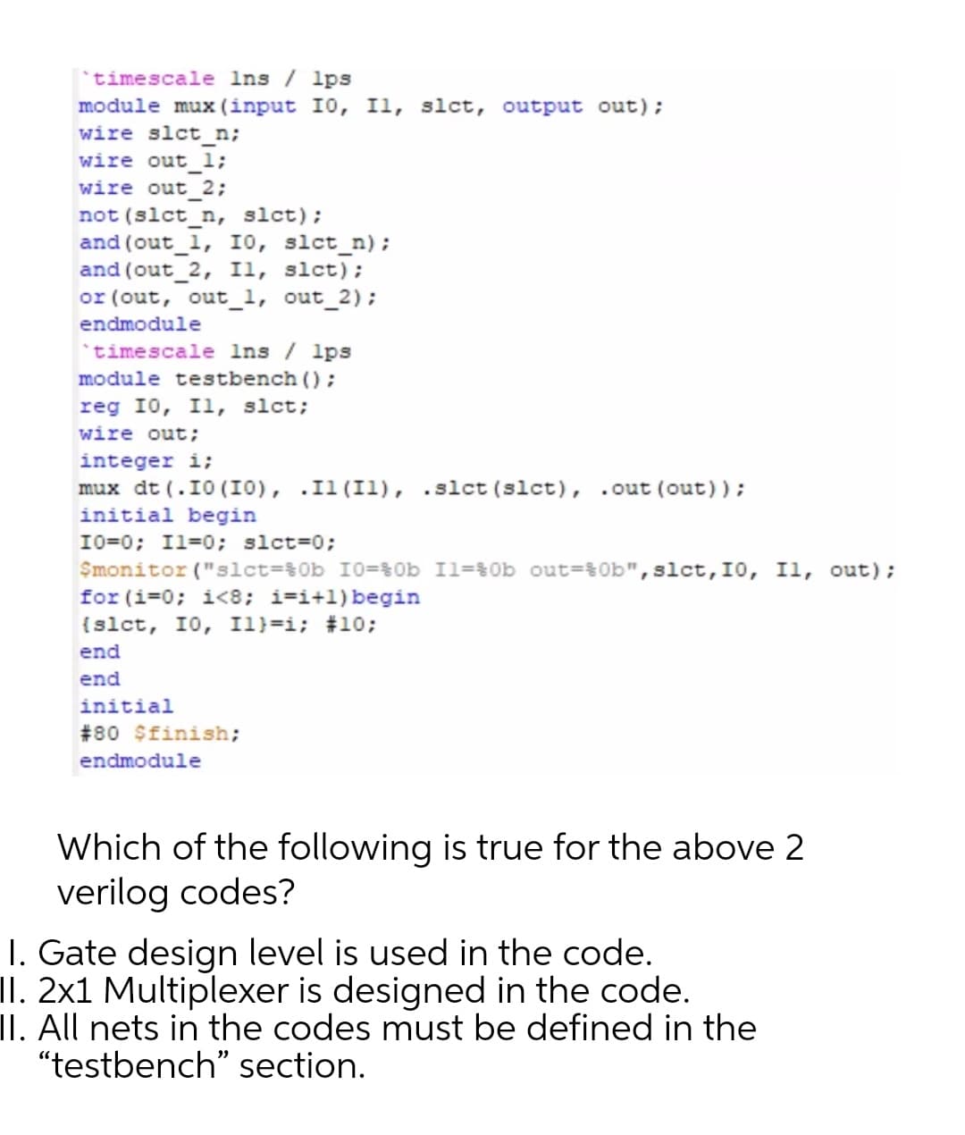 *timescale Ins / lps
module mux (input I0, Il, slct, output out);
wire slct n;
wire out_l;
wire out_2;
not (slct_n, slct);
and (out_1, IO, slct_n);
and (out_2, Il, slct);
or (out, out_1, out_2);
endmodule
'timescale Ins / lps
module testbench ();
reg 10, I1, slct;
wire out;
integer i;
mux dt (.10 (I0), .Il (Il), .slct (slct), .out (out));
initial begin
10=0; Il=0; slct=0;
Smonitor ("slct=%0b 10=$0b Il=%0b out=30b",slct,I0, I1, out);
for (i=0; i<8; i=i+l)begin
{slct, 10, I1}=i; #10;
end
end
initial
#80 $finish;
endmodule
Which of the following is true for the above 2
verilog codes?
I. Gate design level is used in the code.
II. 2x1 Multiplexer is designed in the code.
II. All nets in the codes must be defined in the
"testbench" section.
