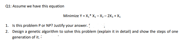 Q1: Assume we have this equation
Minimize Y = X;* X, – X2 – 2X3 + X1
1. Is this problem P or NP? Justify your answer. !
2. Design a genetic algorithm to solve this problem (explain it in detail) and show the steps of one
generation of it. :
