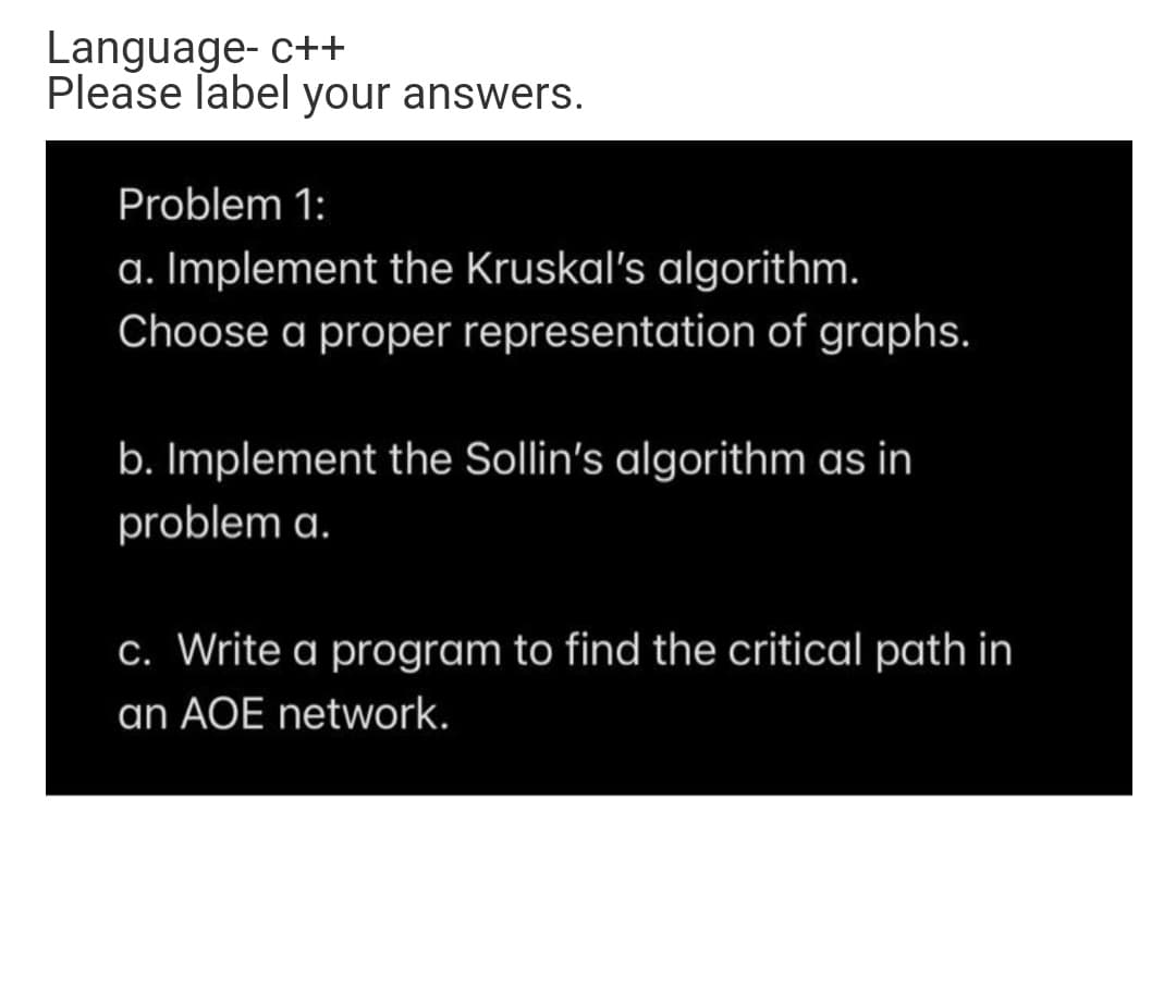 Language- c++
Please label your answers.
Problem 1:
a. Implement the Kruskal's algorithm.
Choose a proper representation of graphs.
b. Implement the Sollin's algorithm as in
problem a.
C. Write a program to find the critical path in
an AOE network.
