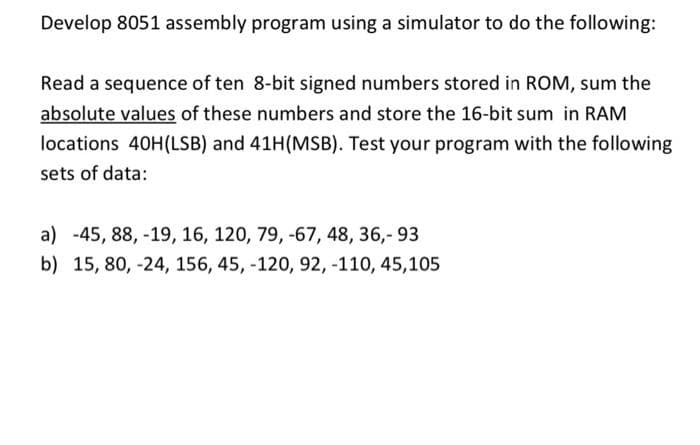 Develop 8051 assembly program using a simulator to do the following:
Read a sequence of ten 8-bit signed numbers stored in ROM, sum the
absolute values of these numbers and store the 16-bit sum in RAM
locations 40H(LSB) and 41H(MSB). Test your program with the following
sets of data:
a) -45, 88, -19, 16, 120, 79, -67, 48, 36,- 93
b) 15, 80, -24, 156, 45, -120, 92, -110, 45,105
