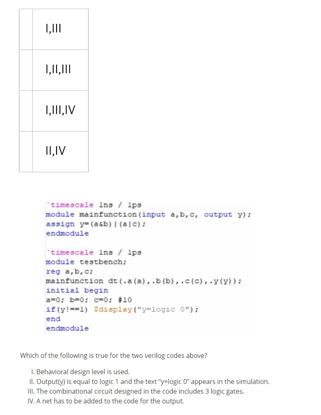 1,1II
1,11,1II
1,1II,IV
II,IV
timescale Ins / lps
module mainfunction (input a,b,c, output y);
assign y=(a&b) |(a|c);
endmodule
timescale lns / lps
module testbench;
reg a,b,c;
mainfunction dt (.a (a),.b (b),.c(c),.y(y));
initial begin
a=0; b=0; c=0; #10
if(y!==1) $display("y=logic 0");
end
endmodule
Which of the following is true for the two verilog codes above?
I. Behavioral design level is used.
II. Output(y) is equal to logic 1 and the text "y=logic 0" appears in the simulation.
III. The combinational circuit designed in the code includes 3 logic gates.
IV. A net has to be added to the code for the output.
