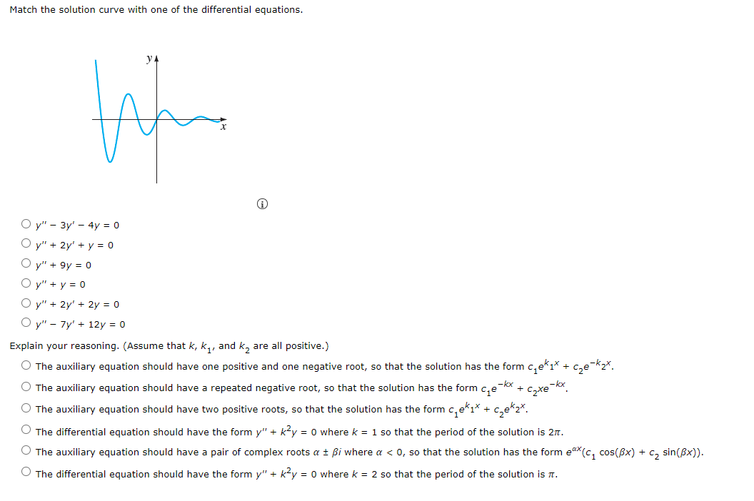 Match the solution curve with one of the differential equations.
O y" - 3y' - 4y = 0
O y" + 2y' + y = 0
O y" + 9y = 0
O y" + y = 0
O y" + 2y' + 2y = 0
O y" - 7y' + 12y = 0
Explain your reasoning. (Assume that k, k,, and k, are all positive.)
O The auxiliary equation should have one positive and one negative root, so that the solution has the form c,ekı*
O The auxiliary equation should have a repeated negative root, so that the solution has the form c,e
-kx
Czxe
-kx
O The auxiliary equation should have two positive roots, so that the solution has the form c,ekı* + c,ek2*.
O The differential equation should have the form y" + ky = 0 wherek = 1 so that the period of the solution is 2n.
O The auxiliary equation should have a pair of complex roots a ± Bi where a < 0, so that the solution has the form eax(c, cos(Bx) + c, sin(Bx)).
O The differential equation should have the form y" + k?y = 0 where k = 2 so that the period of the solution is n.
