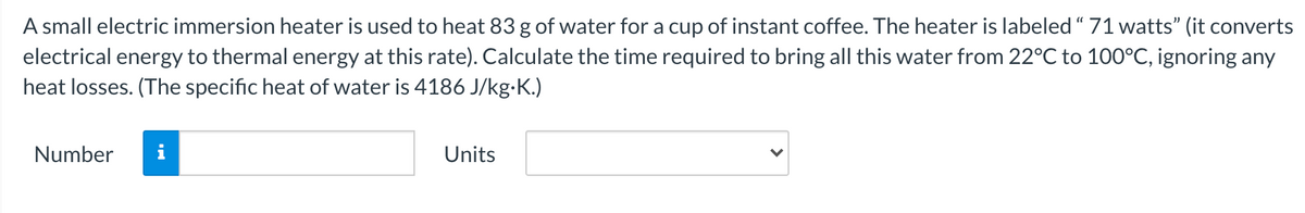 A small electric immersion heater is used to heat 83 g of water for a cup of instant coffee. The heater is labeled “ 71 watts" (it converts
electrical energy to thermal energy at this rate). Calculate the time required to bring all this water from 22°C to 100°C, ignoring any
heat losses. (The specific heat of water is 4186 J/kg-K.)
Number
i
Units
