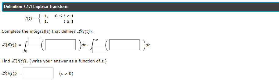 Definition 7.1.1 Laplace Transform
(-1,
f(t) = { 1,
ost<1
t2 1
Complete the integral(s) that defines L{f(t)}.
L{f(t)} =
Idt+
dt
Jo
Find L{f(t)}. (Write your answer as a function of s.)
L{f(t)} =
(s > 0)
