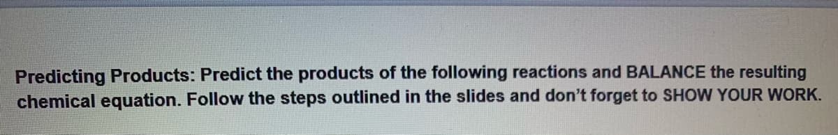 Predicting Products: Predict the products of the following reactions and BALANCE the resulting
chemical equation. Follow the steps outlined in the slides and don't forget to SHOW YOUR WORK.
