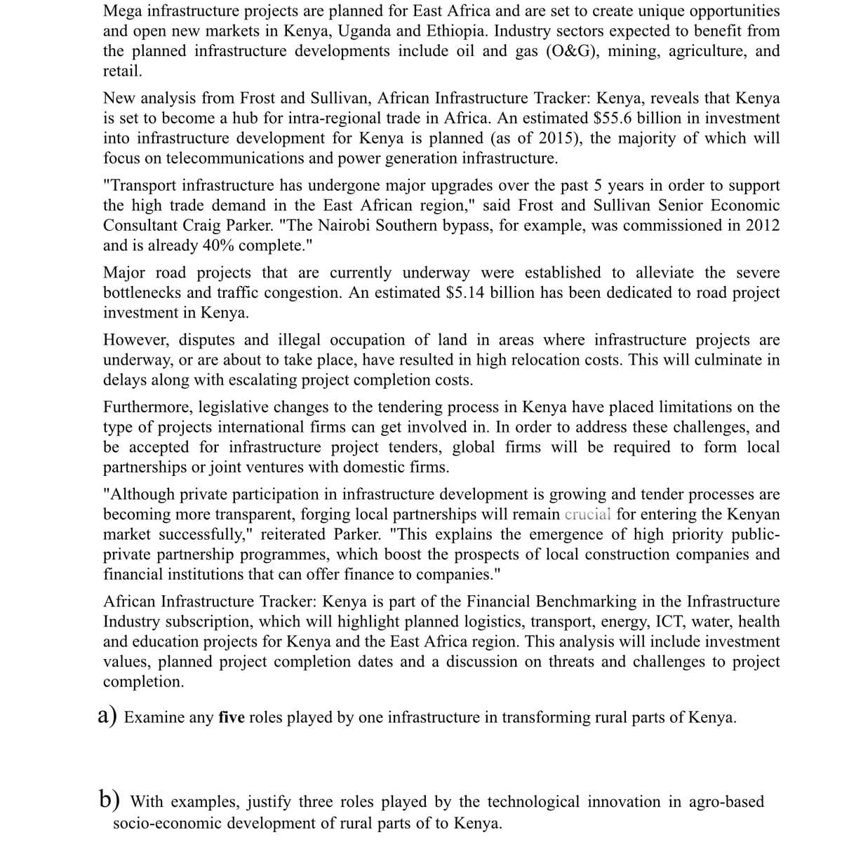 Mega infrastructure projects are planned for East Africa and are set to create unique opportunities
and open new markets in Kenya, Uganda and Ethiopia. Industry sectors expected to benefit from
the planned infrastructure developments include oil and gas (O&G), mining, agriculture, and
retail.
New analysis from Frost and Sullivan, African Infrastructure Tracker: Kenya, reveals that Kenya
is set to become a hub for intra-regional trade in Africa. An estimated $55.6 billion in investment
into infrastructure development for Kenya is planned (as of 2015), the majority of which will
focus on telecommunications and power generation infrastructure.
"Transport infrastructure has undergone major upgrades over the past 5 years in order to support
the high trade demand in the East African region," said Frost and Sullivan Senior Economic
Consultant Craig Parker. "The Nairobi Southern bypass, for example, was commissioned in 2012
and is already 40% complete."
Major road projects that are currently underway were established to alleviate the severe
bottlenecks and traffic congestion. An estimated $5.14 billion has been dedicated to road project
investment in Kenya.
However, disputes and illegal occupation of land in areas where infrastructure projects are
underway, or are about to take place, have resulted in high relocation costs. This will culminate in
delays along with escalating project completion costs.
Furthermore, legislative changes to the tendering process in Kenya have placed limitations on the
type of projects international firms can get involved in. In order to address these challenges, and
be accepted for infrastructure project tenders, global firms will be required to form local
partnerships or joint ventures with domestic firms.
"Although private participation in infrastructure development is growing and tender processes are
becoming more transparent, forging local partnerships will remain crucial for entering the Kenyan
market successfully," reiterated Parker. "This explains the emergence of high priority public-
private partnership programmes, which boost the prospects of local construction companies and
financial institutions that can offer finance to companies."
African Infrastructure Tracker: Kenya is part of the Financial Benchmarking in the Infrastructure
Industry subscription, which will highlight planned logistics, transport, energy, ICT, water, health
and education projects for Kenya and the East Africa region. This analysis will include investment
values, planned project completion dates and a discussion on threats and challenges to project
completion.
a) Examine any five roles played by one infrastructure in transforming rural parts of Kenya.
b) with examples, justify three roles played by the technological innovation in agro-based
socio-economic development of rural parts of to Kenya.