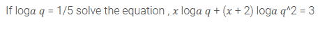 If loga q = 1/5 solve the equation , x loga q + (x + 2) loga q^2 = 3
