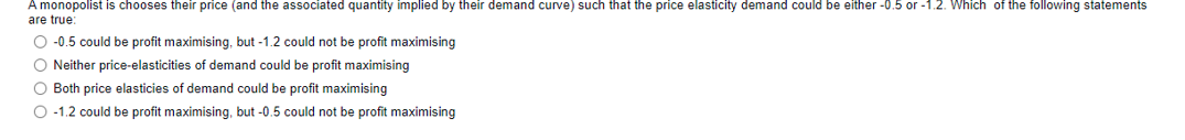 A monopolist is chooses their price (and the associated quantity implied by their demand curve) such that the price elasticity demand could be either -0.5 or -1.2. Which of the following statements
are true:
O -0.5 could be profit maximising, but -1.2 could not be profit maximising
O Neither price-elasticities of demand could be profit maximising
O Both price elasticies of demand could be profit maximising
O -1.2 could be profit maximising, but -0.5 could not be profit maximising
