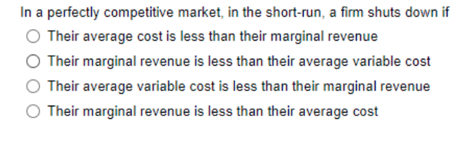 In a perfectly competitive market, in the short-run, a firm shuts down if
O Their average cost is less than their marginal revenue
Their marginal revenue is less than their average variable cost
O Their average variable cost is less than their marginal revenue
Their marginal revenue is less than their average cost
