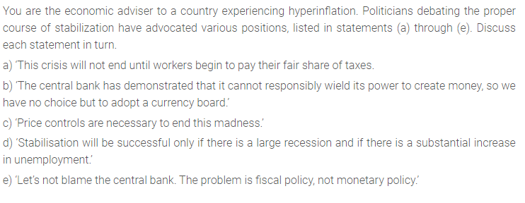 You are the economic adviser to a country experiencing hyperinflation. Politicians debating the proper
course of stabilization have advocated various positions, listed in statements (a) through (e). Discuss
each statement in turn.
a) This crisis will not end until workers begin to pay their fair share of taxes.
b) The central bank has demonstrated that it cannot responsibly wield its power to create money, so we
have no choice but to adopt a currency board.
c) 'Price controls are necessary to end this madness.
d) 'Stabilisation will be successful only if there is a large recession and if there is a substantial increase
in unemployment.
e) 'Let's not blame the central bank. The problem is fiscal policy, not monetary policy.
