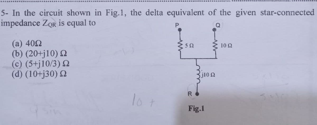 5- In the circuit shown in Fig.1, the delta equivalent of the given star-connected
impedance ZQR is equal to
(a) 40Ω
(b) (20+j10) Ω
(c) (5+j10/3) 2
(d) (10+j30) Ω
10 t
P
5 Ω
R
j10 Ω
Fig.1
10 Ω